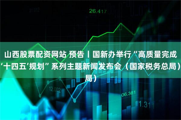 山西股票配资网站 预告丨国新办举行“高质量完成‘十四五’规划”系列主题新闻发布会（国家税务总局）