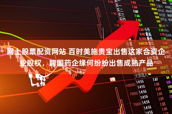网上股票配资网站 百时美施贵宝出售这家合资企业股权，跨国药企缘何纷纷出售成熟产品