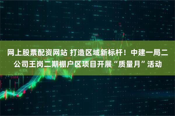 网上股票配资网站 打造区域新标杆！中建一局二公司王岗二期棚户区项目开展“质量月”活动