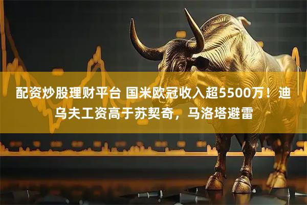 配资炒股理财平台 国米欧冠收入超5500万!迪乌夫工资高于苏契奇,马洛塔避雷