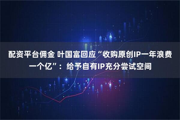 配资平台佣金 叶国富回应“收购原创IP一年浪费一个亿”：给予自有IP充分尝试空间