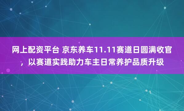 网上配资平台 京东养车11.11赛道日圆满收官，以赛道实践助力车主日常养护品质升级