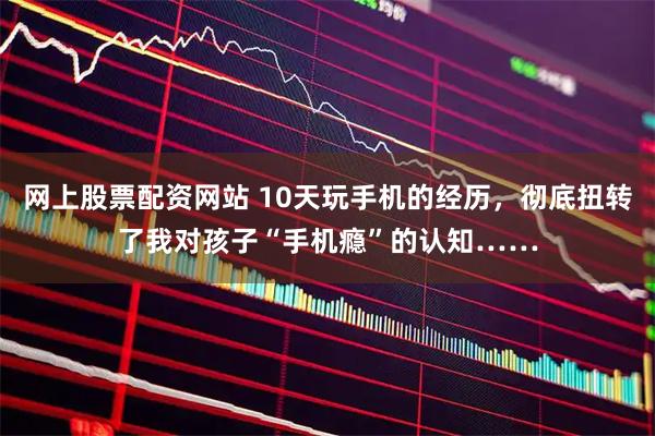 网上股票配资网站 10天玩手机的经历,彻底扭转了我对孩子“手机瘾”的认知……