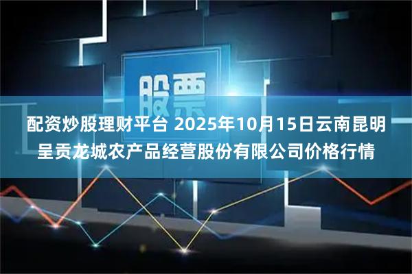 配资炒股理财平台 2025年10月15日云南昆明呈贡龙城农产品经营股份有限公司价格行情