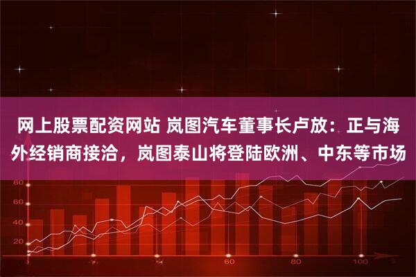 网上股票配资网站 岚图汽车董事长卢放:正与海外经销商接洽,岚图泰山将登陆欧洲、中东等市场