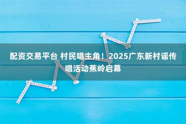 配资交易平台 村民唱主角！2025广东新村谣传唱活动蕉岭启幕